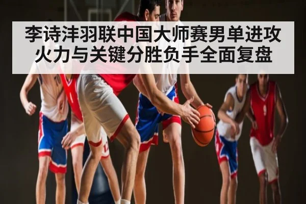 李诗沣羽联中国大师赛男单进攻火力与关键分胜负手全面复盘